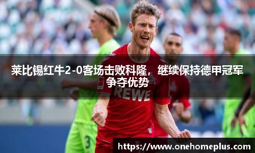 莱比锡红牛2-0客场击败科隆，继续保持德甲冠军争夺优势